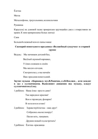 Ёлочка
Метла
Металлофоны, треугольники, колокольчики
Рукавица
Карусель( на длинной палке прикреплен крутящийся диск с отверстиями по
краям. К ним прикреплены белые ленты)
Сани
Большойснежный ком из папье-маше
Сценарий новогоднего праздника «Волшебный сундучок» в старшей
группе
Ведущ.: Мы начинаем детский бал,
Весёлый шумный карнавал,
У ёлки спляшем и споём
Мы весело сегодня.
Смотритевсе, а мы начнём
Наш праздникновогодний.
Звучит музыка «Карнавал» муз.В.Раинчик, сл.В.Некляев , дети заходят
в зал с султанчиками. Выполняют движения под музыку, кладут
султанчики под ёлку.
1 ребёнок: Наша ёлка- просто диво!
Так наряднаи красива!
Вся в гирляндах, фонарях!
В позолотеи огнях!
2 ребёнок: Здравствуйёлочка – наш друг!
Собрались мы все вокруг!
Песни петь, танцевать
Дружно новый год встречать!
3 ребёнок: Ёлочка- красавица
 