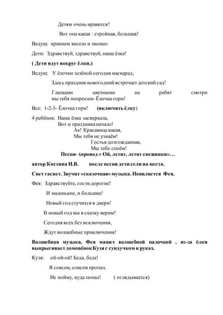 Детям очень нравится!
Вот она какая : стройная, большая!
Ведущ: крикнем весело и звонко:
Дети: Здравствуй, здравствуй, наша ёлка!
( Дети идут вокруг ёлки.)
Ведущ: У ёлочки зелёной сегодня маскарад,
Здесь праздникновогоднийвстречаетдетскийсад!
Глазками цветными на ребят смотри
мы тебя попросим-Ёлочка гори!
Все: 1-2-3- Ёлочка гори! (включить ёлку)
4 ребёнок: Наша ёлка засверкала,
Вот и праздниканачало!
Ах! Красавица какая,
Мы тебя не узнаём!
Гостья долгожданная,
Мы тебе споём!
Песня- хоровод « Ой, летят, летят снежинки»…
автор Костина И.В. после песни дети сели на места.
Свет гаснет. Звучит«сказочная»музыка. Появляется Фея.
Фея: Здравствуйте, гостидорогие!
И маленькие, и большие!
Новый год стучится в двери!
В новый год мы в сказку верим!
Сегодня всех без исключения,
Ждут волшебные приключения!
Волшебная музыка, Фея машет волшебной палочкой , из-за ёлки
выпрыгиваетдомовёнокКузяс сундучком в руках.
Кузя: ой-ой-ой! Беда, беда!
Я совсем, совсем пропал,
Не пойму, куда попал! ( оглядывается)
 