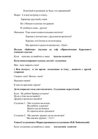 Я весёлый и румяный, не беда, что деревянный!
Пьеро: А я всегдагрущу и плачу,
Характер грустныйу меня.
Но с Новым годом вас поздравлю
И улыбнусь я вам , друзья!
Мальвина: Ёлка новогодняяогонькамисветится!
Хорошо у ёлочки нам с друзьямивстретиться!
Хорошо, что ёлочка в гостипозвала,
Мы кричим от радостигромко все «Ура!»
Полька «Бабочка» (музыка из к/ф «Приключения Буратино»)
(танцуют куклы)
Кузя: куколки, оставайтесь с нами . (куклы садятся)
Кузя снова открываетсундук, достаёт солдатика
Фея: надо закрыть глаза!
( Фея колдует, в это время солдатиков за ёлку, , вывести с другой
стороны)
Снежок- лети! Метель- мети!
Игрушка оживи!
К нам на праздник-приди!
Дети открыли глаза, светвключить. Солдатики перед ёлкой.
Кузя: Эй, ребята! Бравые солдаты!
Ну-ка к ёлке вы вставайте!
Дружно строем все шагайте!
Солдатик 1 : Мы солдаты-молодцы
Все ребята- удальцы!
Никого мы не боимся
И с врагом легко сразимся!
Солдатик 2: Мы шагаем дружно, ну-ка посмотри!
Мы шагаем дружно – 1-2-3 !
Танец Солдатиков(«Маршдеревянныхсолдатиков» П.И. Чайковский)
Кузя: солдатики, оставайтесь с нами . (солдатики садятся)
 