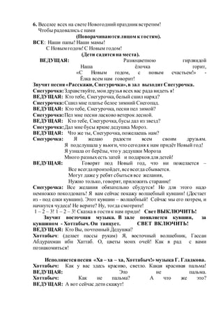 6. Веселее всех на свете Новогоднийпраздниквстретим!
Чтобы радовались с нами
(Поворачиваютсялицом к гостям).
ВСЕ: Наши папы! Наши мамы!
С Новым годом!С Новым годом!
(Дети садятсяна места).
ВЕДУЩАЯ: Разноцветною гирляндой
Наша ёлочка горит,
«С Новым годом, с новым счастьем!» -
Ёлка всем нам говорит!
Звучит песня«Расскажи, Снегурочка»,в зал выходитСнегурочка.
Снегурочка:Здравствуйте, моидрузья всех вас рада видеть я!
ВЕДУЩАЯ: Кто тебе, Снегурочка, белый сшил наряд?
Снегурочка:Сшил мне платье белое зимний Снегопад.
ВЕДУЩАЯ: Кто тебе, Снегурочка, песнипел зимой?
Снегурочка:Пел мне песни ласково ветерок лесной.
ВЕДУЩАЯ: Кто тебе, Снегурочка, бусы дал из звезд?
Снегурочка:Дал мне бусы яркие дедушка Мороз.
ВЕДУЩАЯ: Что же ты, Снегурочка, пожелаешь нам?
Снегурочка: Я желаю радости всем своим друзьям.
Я подслушала у вьюги, что сегодня к нам придёт Новый год!
Я узнала от берёзы, что у дедушки Мороза
Много разныхесть затей и подарков для детей!
ВЕДУЩАЯ: Говорят под Новый год, что ни пожелается –
Все всегдапроизойдет, всевсегда сбывается.
Могут даже у ребят сбыться все желания,
Нужно только, говорят, приложить старание!
Снегурочка: Все желания обязательно сбудутся! Но для этого надо
немножко поколдовать! Я вам сейчас покажу волшебный кувшин! (Достает
из - под елки кувшин). Этот кувшин – волшебный! Сейчас мы его потрем, и
начнутся чудеса! Не верите? Ну, тогда смотрите!
1 – 2 – 3! 1 – 2 – 3! Сказка в гостик нам приди! СветВЫКЛЮЧИТЬ!
Звучит восточная музыка. В зале появляется кувшин, за
кувшином - Хоттабыч. Он танцует. СВЕТ ВКЛЮЧИТЬ!
ВЕДУЩАЯ: Кто Вы, почтенный Дедушка?
Хоттабыч: (делает пассы рукам) Я, восточный волшебник, Гассан
Абдурахман ибн Хаттаб. О, цветы моих очей! Как я рад с вами
познакомиться!
Исполняетсяпесня «Ха – ха – ха, Хоттабыч!» музыка Г. Гладкова.
Хоттабыч: Как у вас здесь красиво, светло. Какая красивая пальма!
ВЕДУЩАЯ: Это не пальма.
Хоттабыч: Как не пальма? А что же это?
ВЕДУЩАЯ: А вот сейчас дети скажут!
 