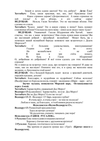 Зимой и летом одним цветом! Что это, ребята? Дети: Ёлка!
Хоттабыч: Ёлка, какая красивая, вах, вах, вах! Красавица ёлка!
Какое странное дерево! (Дотрагивается). А какие странные на
ней плоды! А вот яблоко, я его сейчас сорву!
ВЕДУЩАЯ: Нельзя, Гасан Хоттабыч. Это не настоящее яблоко. Оно
сделано из стекла.
Хоттабыч: Чудеса какие! Это в какую страну я попал? Здесь кушают
стеклянные яблоки? Сколько на свете живу - никогдане видел таких чудес!
ВЕДУЩАЯ: Уважаемый Гассан Абдурахман ибн Хаттаб, какое
счастье, что мы с вами встретились! Нам очень нужна ваша помощь! Вы
же настоящий добрый – предобрый волшебник! Может быть, вы с
помощью вашей волшебной бороды поможете нам встретиться с Дедом
Морозом?!
Хоттабыч: С большим удовольствием, многоуважаемая!
Годами стар я, не солгу.
Но волшебством - не слаб!
Я вам в три счёта помогу,
Не будь я Гасан Абдурахман!
О, добрейшая из добрейших! Я всё готов сделать для этих милейших
отроков!
Но я никогда не встречал этого деда, про которого вы говорите! Я даже не
знаю, как он выглядит! Опишите мне его, и я сразу же выполню ваше
желании, о, бриллианты очей моих!
ВЕДУЩАЯ: Он с большой бородой, ходит всегда с красивой девочкой,
окружён куклами, детьми!
Хоттабыч: Благодарю, о мудрейшая из мудрейших! Сейчас исполню!
(Выдёргивает из бороды волосок, говорит заклинание «Шари – вари – ап!»)
Звучит музыка, появляется Морской царь. Останавливается
перед ёлкой.
Хоттабыч: Здравствуйте, уважаемый Дед Мороз!
Водокрут13:(удивлённо) Здравствуйте, но я не Дед Мороз!
Хоттабыч: Вы не Дед Мороз?А кто же тогда?
Водокрут13: Я - Водокрут 13! Царь морскихглубин!
Я очень крут, я очень строг – ко мне не подходи!
Люблю я тишь, да благодать, и чтоб пиявок рядом не видать!
Исполняется«ПесняВодокрута 13».
Водокрут13: Развесёлый праздникёлки
Здесь встречаетдетвора!
Эй, русалочки, спешите, танцевать уже пора!
Исполняется«ТАНЕЦ РУСАЛОК».
1 Русалка:Ёлка новогодняя огонькамисветится!
Хорошо у ёлочки нам с друзьямивстретится!
2 Русалка: Хорошо, что ёлочка в гостипозвала!
Мы кричим от радости громко все: «Ура!» (Кричат вместе с
Водокрутом).
 