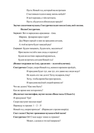 Пусть Новый год, которыймы встречаем
Счастливым годом в вашу жизнь войдёт!
И всё хорошее, о чём мечтаете,
Пусть сбудется и обязательно придёт!
Звучит сказочнаямузыка, Снегурочкаходитоколо ёлки, поётпесню.
ПесняСнегурочки.
1куплет Вот и нарядилась красавица – ёлка.
Шарики, фонарики ярко горят!
Дед Мороз придёт к нам на праздниксегодня,
А этой встречебудет каждый рад!
2 куплет Будем танцевать, будем петь, веселиться!
Пригласим гостейк нам сюда, в хоровод!
Будем возле ёлки наряднойкружиться,
Будем встречать сегодня Новыйгод!
(Вешаетигрушки на ёлку, среди них – золотой ключик).
Снегурочка:Скоро, скороНовыйгод, немного времени пройдёт,
И праздникбудет тут, как тут, его давно все люди ждут!
Но ждать его так долго!Хочу подарков, ёлку!
Хочу, чтобы время быстреепрошло,
И праздниквесёлый скорейпринесло!
Что же делать? Как мне быть?
Как же время мне поторопить?
(Включаетмагнитофон,звучит песня«Пока часы 12 бьют!»)
Я придумала! Ура!
Скоро наступит веселья пора!
Переведу я стрелки: 1 – 2 – 3!
Новый год, скорееприходи! (Переводит стрелки вперёд).
Свет гаснет!Звучит тревожная музыка и бой часов!
Снегурочка:Ой! Стало вдруг темно и страшно!
Может, сделала я это всё напрасно?
 