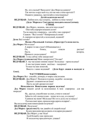 Ну, кто смелый? Выходите! Дед Морозаудивите!
Так мечтал я круглый год, кто же мне стихи прочтёт?!
Окажите уваженье, прочитайте стихотворенье!
Детей садятсяна места!
ВЕДУЩАЯ: Любим петь мы и играть, любим и стихи читать!
(Деда Мороза и Снегурочкупосадить около ёлочки).
СТИХИ.
ВЕДУЩАЯ: Дед Мороз, видишь, какдетитихо сидят?
Онитебесюрпризпоказатьхотят!
Ты на минутку отвернись, для тебя у нас сюрприз!
Скажем: “Все готово!”Повернешься снова!
А сюрприз непростой, а холодный, ледяной!
Дети: Всё готово!
Песня «Маленькой ёлочке». (Оркестр). Сели на места.
Дед Мороз:Молодцы!
А жарко-то как стало! (Обмахивается.)
Ох, боюсь, совсем растаю!
Пусть подует ветерок,
Принесет сюдаснежок!
ВЕДУЩАЯ: А мы сейчас тебя заморозим!
Дед Мороз:(удивляется) Меня заморозите?Это как?
ВЕДУЩАЯ:А мы частушки зимние знаем! Холодные – прехолодные!
А мы частушки знаем: весёлые – задорные!
Только ты нам помогай,
Вместе с нами подпевай! (Дети берут ложки и выходят к
ёлке).
ЧАСТУШКИ(новогодние).
Дед Мороз:Вот спасибо, детвора, отжары спаслименя.
ВЕДУЩАЯ: Дед Мороз! Посидииотдохни, наребят посмотри.
Дружно спляшем возле ёлки!
Пусть на ней дрожатиголки!
Исполняется Новогодняя парная полечка!
Дед Мороз: (хвалит детей за исполнение) А мои сюрпризы для вас
впереди!
Ну, друзья, спасибовам за смех, стихи и пляски!
Забыл я счёт своим годам – попал не в сад, а в сказку!
Удивили вы меня! Молодцы!Но и я в долгу не останусь!
Ёлочкасияетярко, пришлапорадаритьподарки! –
Вы посылочкумоюновогоднюю получили?
ВЕДУЩАЯ: Получили!
Дед Мороз: (радостно) Ну так давайте её скорейсюда!
Будем праздникпродолжать и подарки раздавать!
ВЕДУЩАЯ:Дед Мороз, у нас беда!
Злой Кощей к нам приходил
И посылочкупраздничную утащил!
 