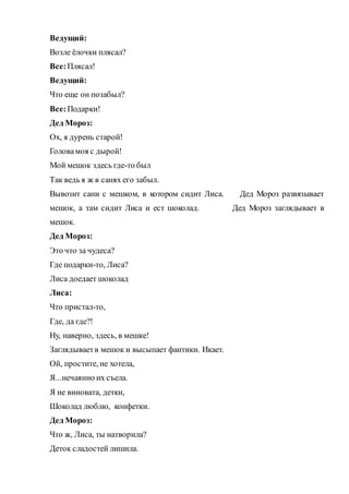 Ведущий:
Возле ёлочки плясал?
Все:Плясал!
Ведущий:
Что еще он позабыл?
Все:Подарки!
Дед Мороз:
Ох, я дурень старой!
Головамоя с дырой!
Мой мешок здесь где-то был
Так ведь я ж в санях его забыл.
Вывозит сани с мешком, в котором сидит Лиса. Дед Мороз развязывает
мешок, а там сидит Лиса и ест шоколад. Дед Мороз заглядывает в
мешок.
Дед Мороз:
Это что за чудеса?
Где подарки-то, Лиса?
Лиса доедает шоколад
Лиса:
Что пристал-то,
Где, да где?!
Ну, наверно, здесь, в мешке!
Заглядываетв мешок и высыпает фантики. Икает.
Ой, простите, не хотела,
Я...нечаянно их съела.
Я не виновата, детки,
Шоколад люблю, конфетки.
Дед Мороз:
Что ж, Лиса, ты натворила?
Деток сладостей лишила.
 