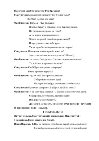 Включить шар! Появляется ФеяВремени!
Снегурочка:(удивляется) Здравствуйте!Кто вы такая?
Вы Фея? Добрая или злая?
ФеяВремени: Зовусь я - Фея Времени!
Я время берегу и охраняю:его я бережно лелею,
Не тороплю, не трачу, не гоню!
А ты хотела время подогнать!
Хотела ты умней самой природы стать?!
И в результате – вот тебе урок!
Уж не придёт к вам праздник точно в срок!
Снегурочка:Праздникк нам не придёт никогда?
Ничего плохого не хотела сделать я! (Плачет).
ФеяВремени: Не плачь, Снегурочка! Слезами горю не поможешь!
Ты всё сама исправить сможешь!
Снегурочка:Как? Обратно стрелки повернуть?
Время прежнее вернуть?
ФеяВремени: Ну, уж нет! Это просто слишком!
Собирайся в дальний путь!
И в дорогене забудь совершить 5 добрыхдел!
Снегурочка:Я должна совершить 5 добрыхдел?! Но каких?
ФеяВремени: Я не могу тебе сказать! Ты слишком много хочешь знать!
Снегурочка, поторопись, время не ждёт!
Вот дорога, в добрыйпуть!
Да смотри, моисоветы не забудь! (ФеяВремени исчезает!)
(3 поросёнкаи Волк - за ёлку).
1 ДОБРОЕ ДЕЛО!
(Звучит музыка, Снегурочкаидётвокруг ёлки. Навстречуей –
3 поросёнка, Волк остаётсяза ёлкой).
Песня Поросят. 1. Нам не страшен серыйволк, серыйволк, серыйволк!
Где ты бродишь, серыйволк, серый, страшный волк?
 