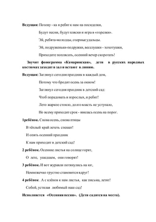 Ведущая: Позову - ка я ребятк нам на посиделки,
Будут песни, будут пляски и игра в «горелки».
Эй, ребята-молодцы, озорныеудальцы.
Эй, подруженьки-подружки, веселушки - хохотушки,
Приходите поплясать, осенний вечер скоротать!
Звучит фонограмма «Камаринская», дети в русских народных
костюмахзаходятв зал и встают в линию.
Ведущая: Заглянул сегодня праздник в каждый дом,
Потому что бродит осень за окном!
Заглянул сегодня праздник в детский сад:
Чтоб порадовать и взрослых, и ребят!
Лето жаркое стояло, долго власть не уступало,
Но всему приходитсрок - явилась осень на порог.
1ребёнок. Сноваосень, снова птицы
В тёплый край лететь спешат!
И опять осенний праздник
К нам приходит в детский сад!
2 ребёнок. Осенние листья на солнце горят,
О лете, ушедшем, они говорят!
3 ребёнок. И вот журавли потянулись на юг,
Немножечко грустно становится вдруг!
4 ребёнок . А с клёнов к нам листья, как письма, летят!
Собой, устилая любимый наш сад!
Исполняется «Осенняяпесня». (Дети садятсяна места).
 