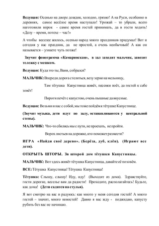 Ведущая: Осенью на дворе дождик, холодно, грязно! А на Руси, особенно в
деревнях, самое весёлое время наступало! Урожай – то убрали, всего
наготовили впрок - самое время гостей принимать, да в гости ходить!
«Делу – время, потехе – час!»
А чтобы веселее жилось, осенью народ много праздников придумал! Вот и
сегодня у нас праздник, да не простой, а очень необычный! А как он
называется – узнаете чуть позже!
Звучит фонограмма «Камаринская», в зал заходит мальчик, завозит
тележку с мешком.
Ведущая: Кудаэто ты, Ваня, собрался?
МАЛЬЧИК:Впередидорогастелиться,везузернонамельницу,
Там тётушка Капустница живёт, песенки поёт, да гостей к себе
зовёт!
Пирогипечётс капустою, оченьпышныедавкусные.
Ведущая: Возьмиинас с собой,мы тожепойдёмктётушкеКапустнице.
(Звучит музыка, дети идут по залу, останавливаются у центральной
стены).
МАЛЬЧИК: Что-тосбилисьмы с пути, непроехать, непройти.
Ворохлистьев надорожке,кто поможетразмести?
ИГРА «Найди своё дерево». (Берёза, дуб, клён). (Играют все
дети).
ОТКРЫТЬ ШТОРЫ. Зв шторой дом тётушки Капустницы.
МАЛЬЧИК: Вотздесь живёттётушка Капустница, давайтееё позовём.
ВСЕ:Тётушка Капустница!Тётушка Капустница!
Тётушка: Слышу, слышу! Иду, иду! (Выходит из дома). Здравствуйте,
гости дорогие, веселье вам да радости! Проходите, располагайтесь! Будьте,
как дома! (Дети садятсяна стулья).
Я вот смотрю на вас и радуюсь: как много у меня сегодня гостей! А много
гостей – значит, много новостей! Давно я вас жду - поджидаю, капусту
рубить без вас не начинаю.
 