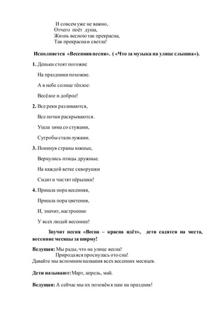 И совсем уже не важно,
Отчего поёт душа,
Жизнь весноютак прекрасна,
Так прекраснаи светла!
Исполняется «Весенняяпесня». ( «Что за музыка на улице слышна»).
1. Деньки стоят погожие
На праздникипохожие.
А в небе солнце тёплое:
Весёлое и доброе!
2. Все реки разливаются,
Все почки раскрываются.
Ушла зима со стужами,
Сугробы сталилужами.
3. Покинув страны южные,
Вернулись птицы дружные.
На каждой ветке скворушки
Сидяти чистятпёрышки!
4. Пришла пора весенняя,
Пришла пора цветения,
И, значит, настроение
У всех людей весеннее!
Звучит песня «Весна – красна идёт», дети садятся на места,
весенние месяцы за ширму!
Ведущая: Мы рады, что на улице весна!
Природався проснулась ото сна!
Давайте мы вспомним названия всех весенних месяцев.
Дети называют:Март, апрель, май.
Ведущая: А сейчас мы их позовём к нам на праздник!
 