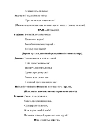 Не стесняясь, танцевал!
Ведущая: Так давайте же сейчас
Пригласим всех мам на вальс!
(Мальчики приглашают мам на вальс, после танца – садятся на места).
ВАЛЬС. (С мамами).
Ведущая: Весна! В лесу под вербой
Проталины черны!
Расцвёл подснежникпервый -
Весёлый знак весны!
(Звучит музыка, девочки берутцветы и встаютв центре).
Девочка:Нашим мамам в день весенний
Шлёт привет сама весна!
Звонручьёв и птичье пенье
Дарит к празднику она!
Солнце ярчесветит нам
В славный праздникнаших мам!
Исполняетсяпесня«Весенняя песенка»муз. Гурьева.
(Исполняютдевочки, вконце дарят мама цветок).
Ведущая: Светит золотоесолнце
Сквозь прозрачныеоконца.
Солнце рано так встаёт,
Всех играть с собойзовёт!
Выходите поскорей, приводитевсех друзей!
Игра «Золотыеворота».
 