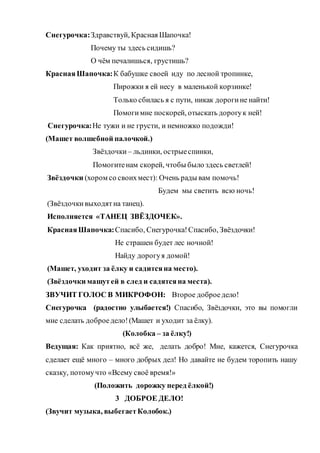 Снегурочка:Здравствуй, Красная Шапочка!
Почему ты здесь сидишь?
О чём печалишься, грустишь?
КраснаяШапочка:К бабушке своей иду по лесной тропинке,
Пирожки я ей несу в маленькой корзинке!
Только сбилась я с пути, никак дорогине найти!
Помогимне поскорей, отыскать дорогук ней!
Снегурочка:Не тужи и не грусти, и немножко подожди!
(Машет волшебной палочкой.)
Звёздочки – льдинки, острыеспинки,
Помогитенам скорей, чтобы было здесь светлей!
Звёздочки (хором со своихмест): Очень рады вам помочь!
Будем мы светить всю ночь!
(Звёздочкивыходятна танец).
Исполняется «ТАНЕЦ ЗВЁЗДОЧЕК».
КраснаяШапочка:Спасибо, Снегурочка!Спасибо, Звёздочки!
Не страшен будет лес ночной!
Найду дорогуя домой!
(Машет, уходит за ёлку и садитсяна место).
(Звёздочки машутей в след и садятсяна места).
ЗВУЧИТ ГОЛОС В МИКРОФОН: Второе доброе дело!
Снегурочка (радостно улыбается!) Спасибо, Звёздочки, это вы помогли
мне сделать доброедело!(Машет и уходит за ёлку).
(Колобка – за ёлку!)
Ведущая: Как приятно, всё же, делать добро! Мне, кажется, Снегурочка
сделает ещё много – много добрых дел! Но давайте не будем торопить нашу
сказку, потомучто «Всему своё время!»
(Положить дорожку перед ёлкой!)
3 ДОБРОЕ ДЕЛО!
(Звучит музыка, выбегаетКолобок.)
 