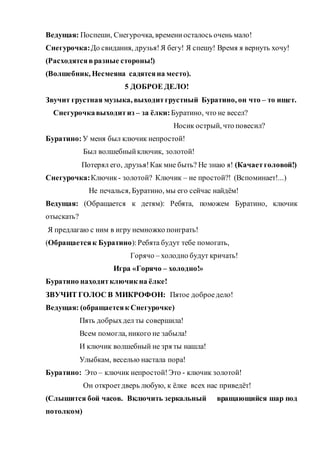 Ведущая: Поспеши, Снегурочка, времениосталось очень мало!
Снегурочка:До свидания, друзья!Я бегу! Я спешу! Время я вернуть хочу!
(Расходятсявразные стороны!)
(Волшебник, Несмеяна садятсяна место).
5 ДОБРОЕ ДЕЛО!
Звучит грустная музыка, выходитгрустный Буратино, он что – то ищет.
Снегурочкавыходитиз – за ёлки: Буратино, что не весел?
Носик острый, что повесил?
Буратино: У меня был ключик непростой!
Был волшебныйключик, золотой!
Потерял его, друзья!Как мне быть? Не знаю я! (Качаетголовой!)
Снегурочка:Ключик- золотой? Ключик – не простой?! (Вспоминает!...)
Не печалься, Буратино, мы его сейчас найдём!
Ведущая: (Обращается к детям): Ребята, поможем Буратино, ключик
отыскать?
Я предлагаю с ним в игру немножко поиграть!
(Обращаетсяк Буратино):Ребята будут тебе помогать,
Горячо – холодно будут кричать!
Игра «Горячо – холодно!»
Буратино находитключик на ёлке!
ЗВУЧИТ ГОЛОС В МИКРОФОН: Пятое доброедело!
Ведущая: (обращаетсяк Снегурочке)
Пять добрыхдел ты совершила!
Всем помогла, никого не забыла!
И ключик волшебный не зря ты нашла!
Улыбкам, веселью настала пора!
Буратино: Это – ключик непростой!Это - ключик золотой!
Он откроетдверь любую, к ёлке всех нас приведёт!
(Слышится бой часов. Включить зеркальный вращающийся шар под
потолком)
 