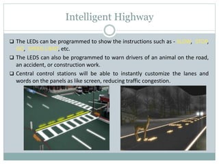 Intelligent Highway
 The LEDs can be programmed to show the instructions such as - SLOW, STOP,
GO, SPEED LIMIT, etc.
 The LEDS can also be programmed to warn drivers of an animal on the road,
an accident, or construction work.
 Central control stations will be able to instantly customize the lanes and
words on the panels as like screen, reducing traffic congestion.
 