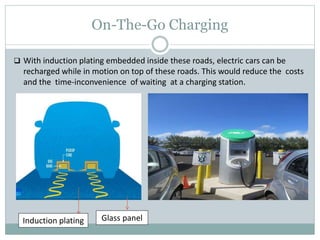 On-The-Go Charging
 With induction plating embedded inside these roads, electric cars can be
recharged while in motion on top of these roads. This would reduce the costs
and the time-inconvenience of waiting at a charging station.
Induction plating Glass panel
 