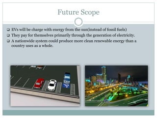 Future Scope
 EVs will be charge with energy from the sun(instead of fossil fuels)
 They pay for themselves primarily through the generation of electricity.
 A nationwide system could produce more clean renewable energy than a
country uses as a whole.
 