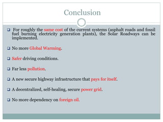 Conclusion
 For roughly the same cost of the current systems (asphalt roads and fossil
fuel burning electricity generation plants), the Solar Roadways can be
implemented.
 No more Global Warming.
 Safer driving conditions.
 Far less pollution.
 A new secure highway infrastructure that pays for itself.
 A decentralized, self-healing, secure power grid.
 No more dependency on foreign oil.
 
