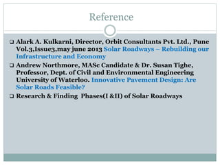 Reference
 Alark A. Kulkarni, Director, Orbit Consultants Pvt. Ltd., Pune
Vol.3,Issue3,may june 2013 Solar Roadways – Rebuilding our
Infrastructure and Economy
 Andrew Northmore, MASc Candidate & Dr. Susan Tighe,
Professor, Dept. of Civil and Environmental Engineering
University of Waterloo. Innovative Pavement Design: Are
Solar Roads Feasible?
 Research & Finding Phases(I &II) of Solar Roadways
 