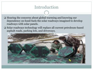 Introduction
 Hearing the concerns about global warming and knowing our
dependency on fossil fuels the solar roadways imagined to develop
roadways with solar panels.
 Solar roadways technology will replace all current petroleum-based
asphalt roads, parking lots, and driveways.
 