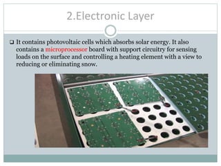 2.Electronic Layer
 It contains photovoltaic cells which absorbs solar energy. It also
contains a microprocessor board with support circuitry for sensing
loads on the surface and controlling a heating element with a view to
reducing or eliminating snow.
 