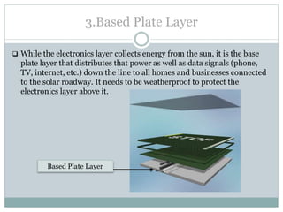 3.Based Plate Layer
 While the electronics layer collects energy from the sun, it is the base
plate layer that distributes that power as well as data signals (phone,
TV, internet, etc.) down the line to all homes and businesses connected
to the solar roadway. It needs to be weatherproof to protect the
electronics layer above it.
Based Plate Layer
 