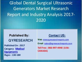 Global Dental Surgical Ultrasonic
Generators Market Research
Report and Industry Analysis 2017-
2020
Published By:
QYRESEARCH
Published On : 2017
Category: Medical
Equipments
Pages : 130-180
Contact US:
Web: www.qyresearchreports.com
Email: sales@qyresearchreports.com
Toll Free : 866-997-4948 (USA-
CANADA)
 