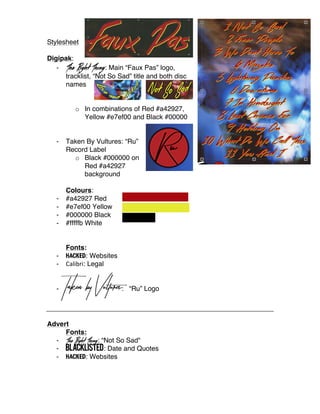 Stylesheet
Digipak:
- The Right Thing: Main “Faux Pas” logo,
tracklist, “Not So Sad” title and both disc
names
o In combinations of Red #a42927,
Yellow #e7ef00 and Black #00000
- Taken By Vultures: “Ru”
Record Label
o Black #000000 on
Red #a42927
background
Colours:
- #a42927 Red
- #e7ef00 Yellow
- #000000 Black
- #fffffb White
Fonts:
- HACKED: Websites
- Calibri: Legal
- Taken by Vultures: “Ru” Logo
Advert
Fonts:
- The Right Thing: “Not So Sad"
- Blacklisted: Date and Quotes
- HACKED: Websites
 