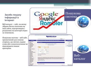 Засоби пошуку
інформації в
Інтернет
Веб-катадлг – сайт, на якому
зібрано багато посилань на
інші сайти, відсортованих і
розділених на категорії згідно
за тематикою.
Пошукова система – веб-сайт,
призначений для пошуку
сторінок, що містять задане
слово або словосполучення чи
відповідають іншим
критеріям.
Веб-
каталог
Пошукова
система
 