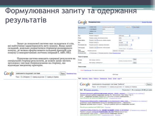Формулювання запиту та одержання
результатів
Запит до пошукової системи має складатися зі слів,
які найточніше характеризують мету пошуку. Якщо запит
складний, доцільно скористатися сторінкою розширеного
пошуку, де можна сформулювати складний критерій для
пошуку (з використанням логічних операцій І, АБО, НЕ).
Пошукова система виводить одержані результати на
спеціальній сторінці результатів, де кожен запис містить
заголовок у вигляді гіперпосилання на сторінку, що
відповідає введеному критерію.
 