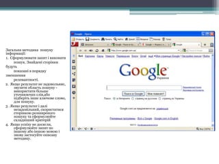 Стартова сторінка Google
Загальна методика пошуку
інформації:
1. Сформулювати запит і виконати
пошук. Знайдені сторінки
будуть
показані в порядку
зменшення
релевантності.
2. Якщо результат не задовольняє,
звузити область пошуку -
використати більше
уточнюючих слів,або
підберіть інше ключове слово,
для пошуку.
3 . Якщо результат і далі
незадовільний, скористатися
сторінкою розширеного
пошуку та сформулюйте
складніший критерій
4. Якщо успіху не досягли,
сформулюйте запит по
іншому або іншою мовою і
знову застосуйте описану
методику.
 
