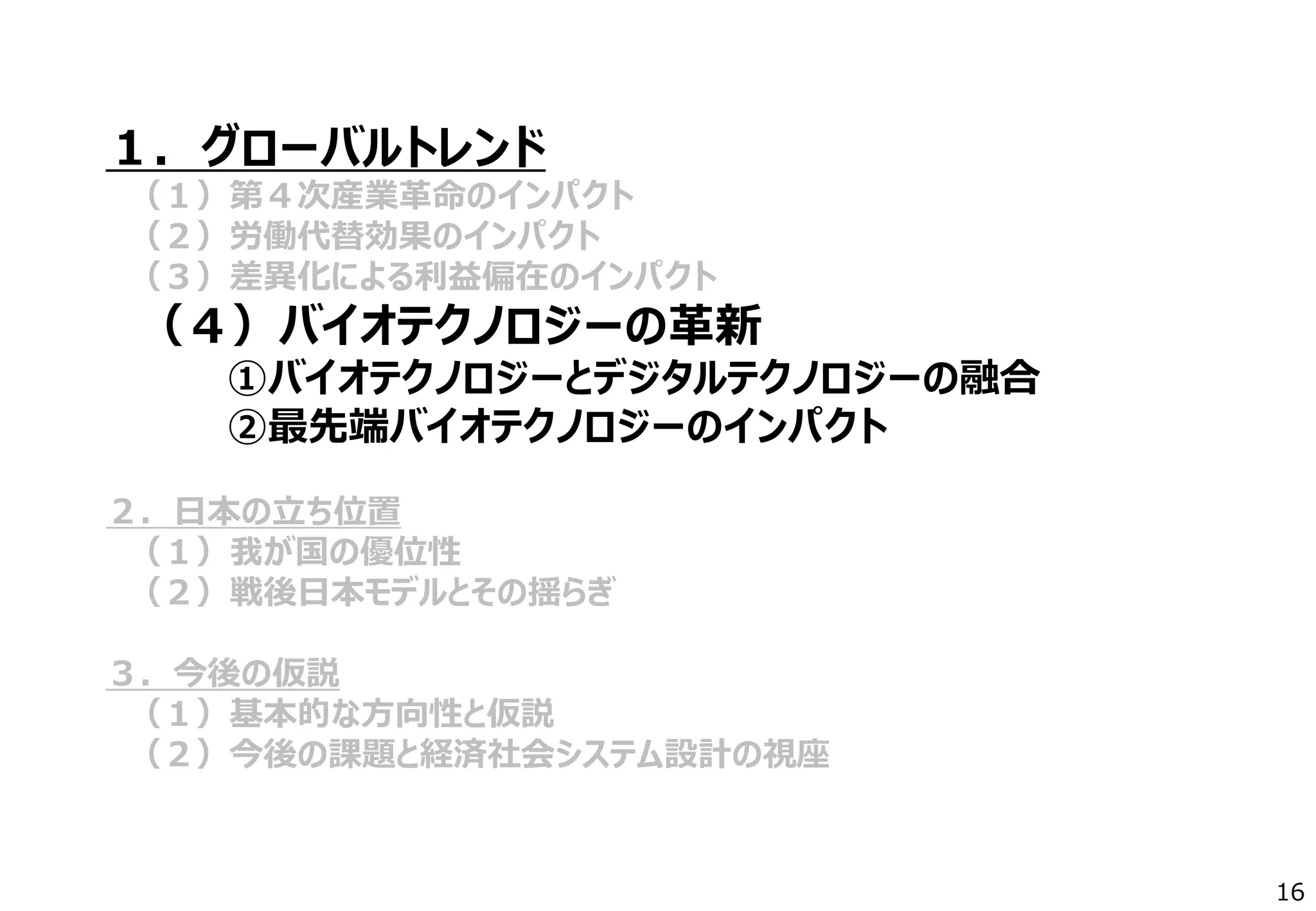 １．グローバルトレンド
（１）第４次産業革命のインパクト
（２）労働代替効果のインパクト
（３）差異化による利益偏在のインパクト
（４）バイオテクノロジーの革新
①バイオテクノロジーとデジタルテクノロジーの融合
②最先端バイオテクノロジーのインパクト
２．日本の立ち位置
（１）我が国の優位性
（２）戦後日本モデルとその揺らぎ
３．今後の仮説
（１）基本的な方向性と仮説
（２）今後の課題と経済社会システム設計の視座
16
 