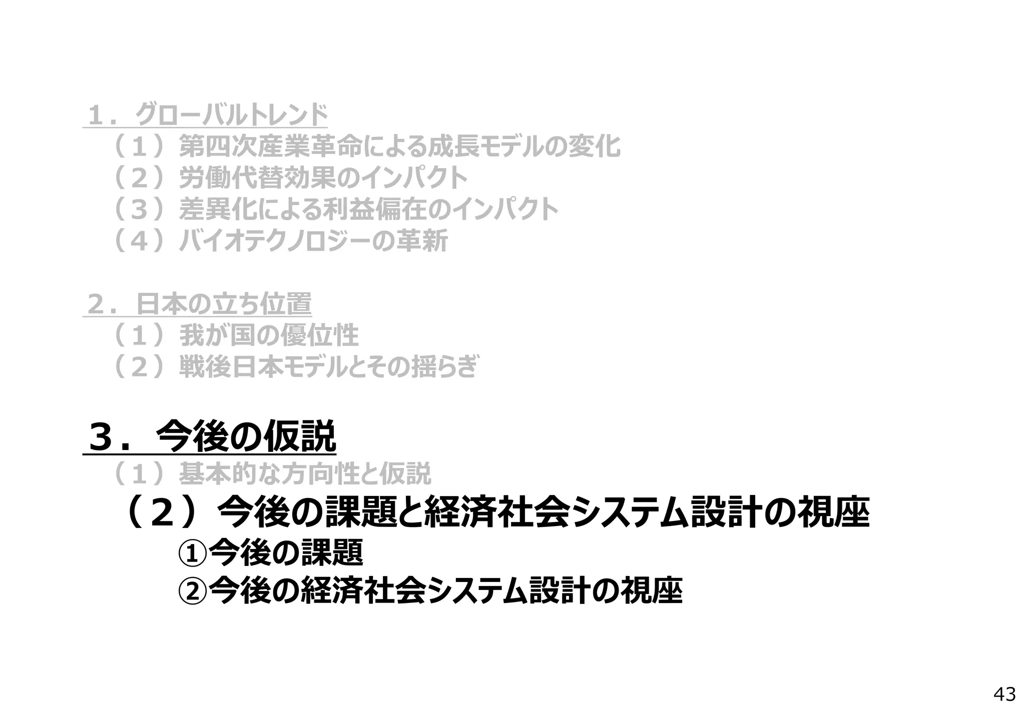 １．グローバルトレンド
（１）第四次産業革命による成長モデルの変化
（２）労働代替効果のインパクト
（３）差異化による利益偏在のインパクト
（４）バイオテクノロジーの革新
２．日本の立ち位置
（１）我が国の優位性
（２）戦後日本モデルとその揺らぎ
３．今後の仮説
（１）基本的な方向性と仮説
（２）今後の課題と経済社会システム設計の視座
①今後の課題
②今後の経済社会システム設計の視座
43
 