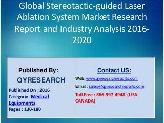 Global Stereotactic-guided Laser
Ablation System Market Research
Report and Industry Analysis 2016-
2020
Published By:
QYRESEARCH
Published On : 2016
Category: Medical
Equipments
Pages : 130-180
Contact US:
Web: www.qyresearchreports.com
Email: sales@qyresearchreports.com
Toll Free : 866-997-4948 (USA-
CANADA)
 