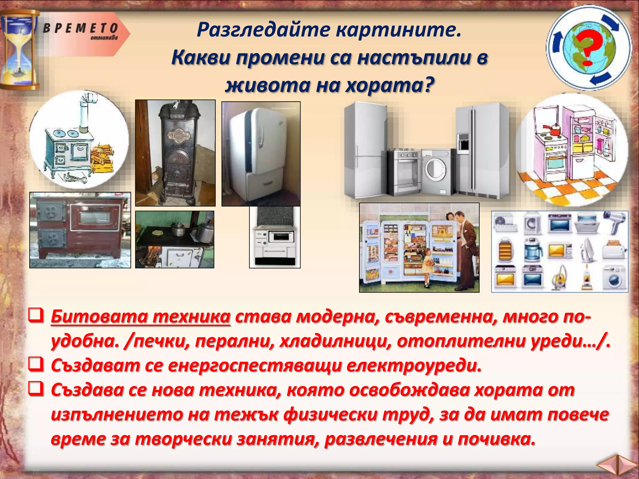 Разгледайте картините.
Какви промени са настъпили в
живота на хората?
 Битовата техника става модерна, съвременна, много по-
удобна. /печки, перални, хладилници, отоплителни уреди…/.
 Създават се енергоспестяващи електроуреди.
 Създава се нова техника, която освобождава хората от
изпълнението на тежък физически труд, за да имат повече
време за творчески занятия, развлечения и почивка.
 
