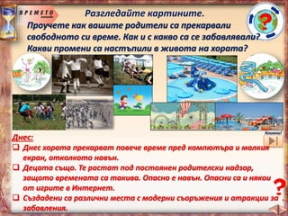 Разгледайте картините.
Проучете как вашите родители са прекарвали
свободното си време. Как и с какво са се забавлявали?
Какви промени са настъпили в живота на хората?
В миналото:
 Игри и забавления навън с приятели /игра на ластик, въже,
ръбче, народна топка, стражари и апаши, дама, топчета…/.
 Игрите са били много по-весели, по-забавни, по-безопасни.
 Не е имало толкова басейни, паркове и съоръжения за
детските площадки, но е било хубаво – навън и сред приятели.
Кликни!
Днес:
 Днес хората прекарват повече време пред компютъра и малкия
екран, отколкото навън.
 Децата също. Те растат под постоянен родителски надзор,
защото времената са такива. Опасно е навън. Опасни са и някои
от игрите в Интернет.
 Създадени са различни места с модерни съоръжения и атракции за
забавления.
 