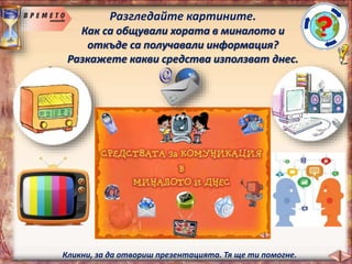 Разгледайте картините.
Как са общували хората в миналото и
откъде са получавали информация?
Разкажете какви средства използват днес.
Кликни, за да отвориш презентацията. Тя ще ти помогне.
 