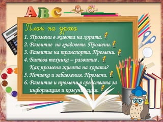 1. Промени в живота на хората.
2. Развитие на градовете. Промени.
3. Развитие на транспорта. Промени.
4. Битова техника – развитие .
Как променя живота на хората?
5. Почивка и забавления. Промени.
6. Развитие и промени в средствата за
информация и комуникация.
 