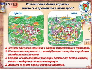 Разгледайте двете картини.
Какво се е променило в този град?
преди сега
 Градовете и селата придобиват нов облик.
 Нараства броя на жителите на градовете.
 На мястото на обработваемите земи са построени огромни
заводи, модерни жилищни квартали, детски площадки,
басейни, нови сгради, стадиони и игрища, съвременни
училища и болници, увеселителен парк…
Кликни!
 Тесните улички са заменени с широки и прави улици с тротоари.
 Жилищните квартали са с междублокови площадки и градинки
за забавления и почивка.
 Строят се многоетажни жилищни блокове от бетон, стъкло,
както и модерни жилищни кооперации.
 Движат се много повече превозни средства.
 