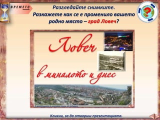 Разгледайте снимките.
Разкажете как се е променило вашето
родно място – град Ловеч?
В презентацията са използвани снимки от Интернет.
Кликни, за да отвориш презентацията.
 