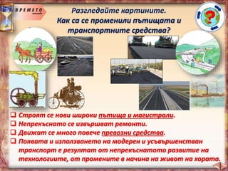 Разгледайте картините.
Как са се променили пътищата и
транспортните средства?
 Строят се нови широки пътища и магистрали.
 Непрекъснато се извършват ремонти.
 Движат се много повече превозни средства.
 Появата и използването на модерен и усъвършенстван
транспорт е резултат от непрекъснатото развитие на
технологиите, от промените в начина на живот на хората.
 