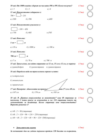 10 зад. От 1000 извадих сборът на числата 498 и 499. Колко получих?
а ) 5 б ) 3 в ) 4
( 1 т.)
11 зад. Неизвестното събираемо е:
700 = + 231
а ) 569 б ) 596 в )469
( 1 т.)
12 зад. Неизвестното умаляемо е:
- 249 = 456
а ) 750 б ) 605 в )705
( 1 т.)
13 зад. Попълни:
1 км = м
а ) 10 м б ) 1000 м в ) 100 м
( 1 т.)
14 зад. Попълни:
700 см = м
а ) 7 м б ) 70 м в ) 700 м
( 1 т.)
15 зад. Триъгълник, на който страните са 12 см, 15 см и 12 см, се нарича:
а ) равнобедрен б ) разностранен в ) равностранен
( 1 т.)
16 зад. Определи вида на триъгълника спрямо ъглите:
а ) остроъгълен
б ) тъпоъгълен
в ) правоъгълен
( 1 т.)
17 зад. Намерете обиколката на правоъгълник със страни 37 см и 48 см.
а ) 107 см б ) 170 см в ) 105 см
( 2 т.)
18 зад. В „Кратка енциклопедия за животните” има 48 страници за
насекоми, 2 пъти повече за земноводни и със 124 страници повече от
земноводните за бозайници. Колко страници има енциклопедията?
Вярното решение е?
а ) 48 . 2 = 96 (страници)
б ) 48 . 2 + 124 = 96 + 124 = 220 (страници)
в ) 48 + 48 . 2 + 124 = 48 + 96 + 124 =268(страници)
( 3 т.)
• Допълнителна задача
За почивните дни на ледена пързалка продали 338 билета за възрастни,
( 3 т.)
 