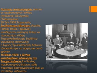 Πολιτική «κατευνασμού» ασκούν
οι πρωθυπουργοί Γαλλίας
(Νταλαντιέ) και Αγγλίας
(Τσάμπερλαιν)
29 Σεπ.1938,Τετραμερής
Συνδιάσκεψη ΜονάχουΣυνδιάσκεψη Μονάχου (Αγγλία,
Γαλλία, Ιταλία, Γερμανία):
αποδέχονται απαίτηση Χίτλερ να
προσαρτήσει εδάφη
Τσεχοσλοβακίας (με Σουδήτες-
γερμανικής καταγωγής)
ο Άγγλος πρωθυπουργός δηλώνει:
εξασφαλίστηκε «η ειρήνη για εκατό
χρόνια»
15 Μαρτ.1939: ο Χίτλερ
καταλαμβάνει ολόκληρη την
Τσεχοσλοβακία & ο Άγγλος
πρωθυπουργός δηλώνει: κάθε
παραπέρα διαπραγμάτευση είναι με
τον Χίτλερ «αδύνατη»
 