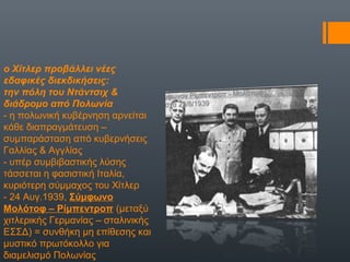 ο Χίτλερ προβάλλει νέες
εδαφικές διεκδικήσεις:
την πόλη του Ντάντσιχ &
διάδρομο από Πολωνία
- η πολωνική κυβέρνηση αρνείται
κάθε διαπραγμάτευση –
συμπαράσταση από κυβερνήσεις
Γαλλίας & Αγγλίας
- υπέρ συμβιβαστικής λύσης
τάσσεται η φασιστική Ιταλία,
κυριότερη σύμμαχος του Χίτλερ
- 24 Αυγ.1939, Σύμφωνο
Μολότοφ – Ρίμπεντροπ (μεταξύ
χιτλερικής Γερμανίας – σταλινικής
ΕΣΣΔ) = συνθήκη μη επίθεσης και
μυστικό πρωτόκολλο για
διαμελισμό Πολωνίας
 
