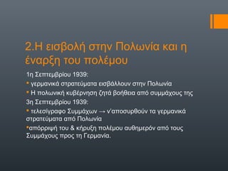 2.Η εισβολή στην Πολωνία και η
έναρξη του πολέμου
1η Σεπτεμβρίου 1939:
 γερμανικά στρατεύματα εισβάλλουν στην Πολωνία
 Η πολωνική κυβέρνηση ζητά βοήθεια από συμμάχους της
3η Σεπτεμβρίου 1939:
 τελεσίγραφο Συμμάχων → ν’αποσυρθούν τα γερμανικά
στρατεύματα από Πολωνία
απόρριψή του & κήρυξη πολέμου αυθημερόν από τους
Συμμάχους προς τη Γερμανία.
 