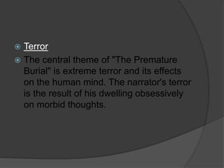  Terror
 The central theme of "The Premature
Burial" is extreme terror and its effects
on the human mind. The narrator's terror
is the result of his dwelling obsessively
on morbid thoughts.
 