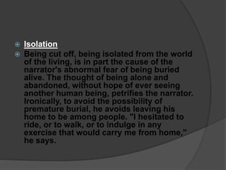  Isolation
 Being cut off, being isolated from the world
of the living, is in part the cause of the
narrator's abnormal fear of being buried
alive. The thought of being alone and
abandoned, without hope of ever seeing
another human being, petrifies the narrator.
Ironically, to avoid the possibility of
premature burial, he avoids leaving his
home to be among people. "I hesitated to
ride, or to walk, or to indulge in any
exercise that would carry me from home,"
he says.
 