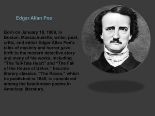 Edgar Allan Poe
Born on January 19, 1809, in
Boston, Massachusetts, writer, poet,
critic, and editor Edgar Allan Poe's
tales of mystery and horror gave
birth to the modern detective story
and many of his works, including
“The Tell-Tale Heart” and “The Fall
of the House of Usher,” became
literary classics. "The Raven," which
he published in 1845, is considered
among the best-known poems in
American literature.
 