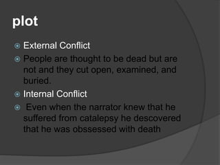 plot
 External Conflict
 People are thought to be dead but are
not and they cut open, examined, and
buried.
 Internal Conflict
 Even when the narrator knew that he
suffered from catalepsy he descovered
that he was obssessed with death
 