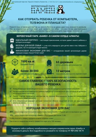 КАК ОТОРВАТЬ РЕБЕНКА ОТ КОМПЬЮТЕРА,
ТЕЛЕФОНА И ПЛАНШЕТА?
Помните свое активное детство? Да-да, всю эту беготню во дворе, царя горы, лазание по деревьям.
Увы, но современные дети не знают всей прелести этих забав – это кажется им неинтересным и
скучным.Какпривитьимлюбовькактивномуотдыху?Насамомделе,кудапроще,чемкажется!
ВЕРЕВОЧНЫЙ ПАРК «БАМБУ» В САМОМ СЕРДЦЕ АЛМАТЫ:
ИДЕАЛЬНЫЙ СЮРПРИЗ – настоящее приключение, которое удивит вашего ребенка, и
которогооннеждет.
ВЕСЕЛЬЕ ДЛЯ ВСЕЙ СЕМЬИ – у нас есть маршруты для детей, мам и пап, бабушек и
дедушек,такчтоприходите,будетвесело.
ФИНАНСОВАЯ ЭКОНОМИЯ ДЛЯ ВАС – сотрудникам вашей организации дарим
хорошую скидку.Какую?Ответниже!
7000 кв.м.
площадь парка
65 деревьев
использованы для маршрутов
Более 30 000
гостей уже побывали у нас
12 метров
максимальная высота препятствий
САМОЕ ГЛАВНОЕ – 100% БЕЗОПАСНОСТЬ
ВАШЕГО РЕБЕНКА
Каждыймаршрутпроверен десяткираз,втомчислеспредельнодопустимойнагрузкой.
На протяжении всего маршрута к ребенку пристегнут страховочный трос, который он не сможет
отстегнутьсамостоятельно.
Перед стартом проводится инструктаж по технике безопасности, выдается специальная
экипировка изащитнаякаска.
Есть специальный маршрут, который полностью обнесен защитной сеткой, тут невозможно
упастьназемлю.
ХОРОШАЯ ЭКОНОМИЯ ДЛЯ ВАС
30% - ваша скидка при посещении веревочного парка «Бамбу» в будние дни и в выходные до 11:00.
10% - ваша скидка при посещении «Бамбу» в выходные дни после 11:00.
Чтобы получить скидку, назовите в кассе кодовое слово: _______________
При этом со скидкой вы можете провести в парк хоть 100 человек.
Подарите себе и ребенку незабываемые эмоции в веревочном парке «Бамбу» и
экономьте деньги. Все подробности узнавайте по телефону +7 707 216-14-71
Центральный парк им. Горького Алматы Казахстан, +7 707 216-14-71, www.central.bamboo.kz, info@bamboo.kz
 