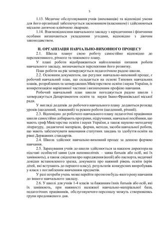 5
1.13. Медичне обслуговування учнів (вихованців) та відповідні умови
для його організації забезпечується засновником (власником) і здійснюються
міською дитячою клінічною лікарнею.
1.14. Взаємовідносини навчального закладу з юридичними і фізичними
особами визначаються укладеними угодами, відповідно з діючим
законодавством.
ІІ. ОРГАНІЗАЦІЯ НАВЧАЛЬНО-ВИХОВНОГО ПРОЦЕСУ
2.1. Школа планує свою роботу самостійно відповідно до
перспективного, річного та тижневого плану.
У плані роботи відображаються найголовніші питання роботи
навчального закладу, визначаються перспективи його розвитку.
План роботи на рік затверджується педагогічною радою школи.
2.2. Основним документом, що регулює навчально-виховний процес, є
робочий навчальний план, що складається на основі Типових навчальних
планів, розробленихта затвердженихМіністерством освіти і науки України, із
конкретизацією варіативної частини і визначенням профілю навчання.
Робочий навчальний план школи погоджується радою школи і
затверджується Департаментом освіти та науки Івано-Франківської міської
ради.
У вигляді додатків до робочого навчального плану додаються розклад
уроків (щоденний, тижневий) та режим роботи (щоденний, річний).
2.3. Відповідно до робочого навчального плану педагогічні працівники
школи самостійно добирають програми, підручники, навчальні посібники, що
мають гриф Міністерства освіти і науки України, а також науково-методичну
літературу, дидактичні матеріали, форми, методи, засоби навчальної роботи,
що мають забезпечувати виконання статутних завдань та здобуття освіти на
рівні Державних стандартів.
2.4. Школа здійснює навчально-виховний процес за денною формою
навчання.
2.5. Зарахування учнів до школи здійснюється за наказом директора на
підставі особистої заяви (для неповнолітніх – заява батьків або осіб, які їх
замінюють), а також свідоцтвапро народження (копії) або паспорта, медичної
довідки встановленого зразка, документа про наявний рівень освіти (крім
дітей, які вступають до першого класу), результатів конкурсних випробувань
у класи з поглибленим вивченням предметів.
У разі потреби учень може перейти протягом будь-якогорокунавчання
до іншого навчального закладу.
2.6. У школі для учнів 1-4 класів за бажанням їхніх батьків або осіб, які
їх замінюють, при наявності належної навчально-матеріальної бази,
педагогічних працівників, обслуговуючого персоналу можуть створюватись
групи продовженого дня.
 
