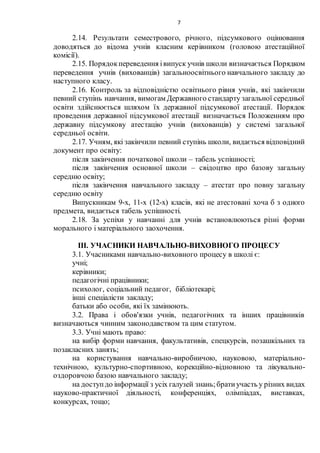 7
2.14. Результати семестрового, річного, підсумкового оцінювання
доводяться до відома учнів класним керівником (головою атестаційної
комісії).
2.15. Порядокпереведення івипуск учнів школи визначається Порядком
переведення учнів (вихованців) загальноосвітнього навчального закладу до
наступного класу.
2.16. Контроль за відповідністю освітнього рівня учнів, які закінчили
певний ступінь навчання, вимогам Державного стандарту загальної середньої
освіти здійснюється шляхом їх державної підсумкової атестації. Порядок
проведення державної підсумкової атестації визначається Положенням про
державну підсумкову атестацію учнів (вихованців) у системі загальної
середньої освіти.
2.17. Учням, які закінчили певний ступінь школи, видається відповідний
документ про освіту:
після закінчення початкової школи – табель успішності;
після закінчення основної школи – свідоцтво про базову загальну
середню освіту;
після закінчення навчального закладу – атестат про повну загальну
середню освіту
Випускникам 9-х, 11-х (12-х) класів, які не атестовані хоча б з одного
предмета, видається табель успішності.
2.18. За успіхи у навчанні для учнів встановлюються різні форми
морального і матеріального заохочення.
ІІІ. УЧАСНИКИ НАВЧАЛЬНО-ВИХОВНОГО ПРОЦЕСУ
3.1. Учасниками навчально-виховного процесу в школі є:
учні;
керівники;
педагогічні працівники;
психолог, соціальний педагог, бібліотекарі;
інші спеціалісти закладу;
батьки або особи, які їх замінюють.
3.2. Права і обов'язки учнів, педагогічних та інших працівників
визначаються чинним законодавством та цим статутом.
3.3. Учні мають право:
на вибір форми навчання, факультативів, спецкурсів, позашкільних та
позакласних занять;
на користування навчально-виробничою, науковою, матеріально-
технічною, культурно-спортивною, корекційно-відновною та лікувально-
оздоровчою базою навчального закладу;
на доступдо інформації з усіх галузей знань;братиучасть у різних видах
науково-практичної діяльності, конференціях, олімпіадах, виставках,
конкурсах, тощо;
 