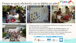 Γίναμε κι εμείς εθελοντές για τα βιβλία με ρόδες
Στόχος μας ήταν να γνωρίσουμε εθελοντές στο χώρο και την ώρα
της εθελοντικής τους δράσης.
Και ποια ήταν η δράση τους;; ΒΙΒΛΙΑ ΣΕ ΡΟΔΕΣ!! Βιβλία που
ταξιδεύουν από σχολείο σε σχολείο σε όλη την Ελλάδα και
διαβάζονται από εκατοντάδες μαθητές. Πώς γίνονται όλα αυτά;;
Με την εθελοντική εργασία των ατόμων στην ΠΥΡΝΑ.
 